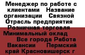 Менеджер по работе с клиентами › Название организации ­ Связной › Отрасль предприятия ­ Розничная торговля › Минимальный оклад ­ 26 000 - Все города Работа » Вакансии   . Пермский край,Красновишерск г.